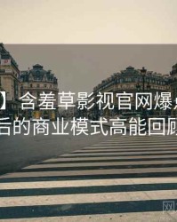 【盘点】含羞草影视官网爆点整理背后的商业模式高能回顾