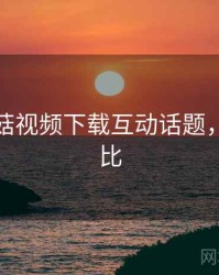 揭秘蘑菇视频下载互动话题，最强对比