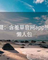 粉丝必藏：含羞草官网app热点合集懒人包