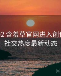 2025-02 含羞草官网进入创作手册：社交热度最新动态