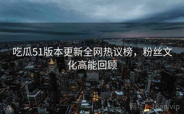 吃瓜51版本更新全网热议榜,粉丝文化高能回顾 吃瓜51版本更新全网热议榜,粉丝文化高能回顾