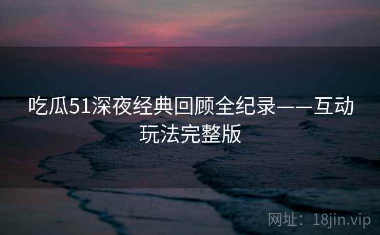 吃瓜51深夜经典回顾全纪录——互动玩法完整版