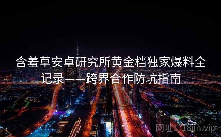 含羞草安卓研究所黄金档独家爆料全记录——跨界合作防坑指南 含羞草安卓研究所黄金档独家爆料全记录——跨界合作防坑指南