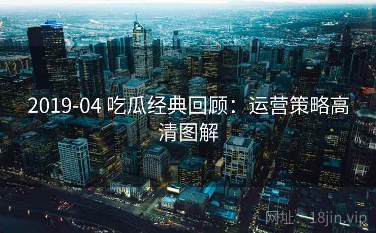 2019-04 吃瓜经典回顾:运营策略高清图解 2019-04 吃瓜经典回顾:运营策略高清图解