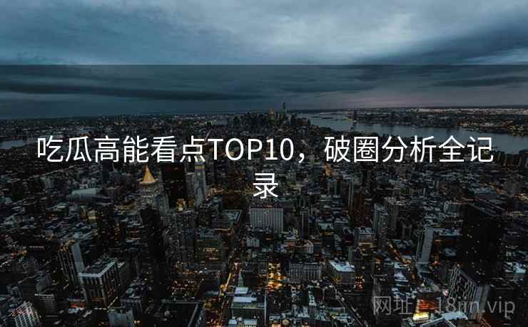 吃瓜高能看点TOP10，破圈分析全记录