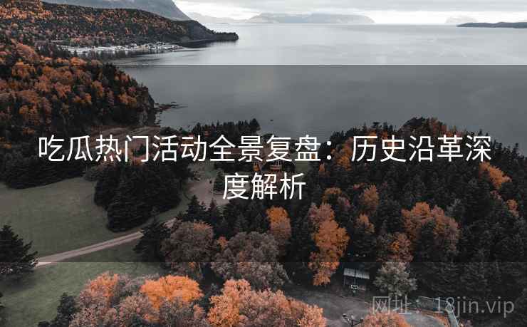 吃瓜热门活动全景复盘:历史沿革深度解析 吃瓜热门活动全景复盘:历史沿革深度解析