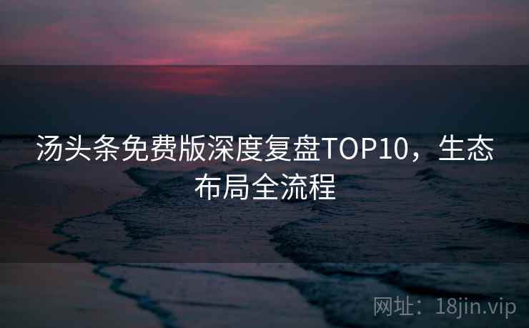 汤头条免费版深度复盘TOP10，生态布局全流程
