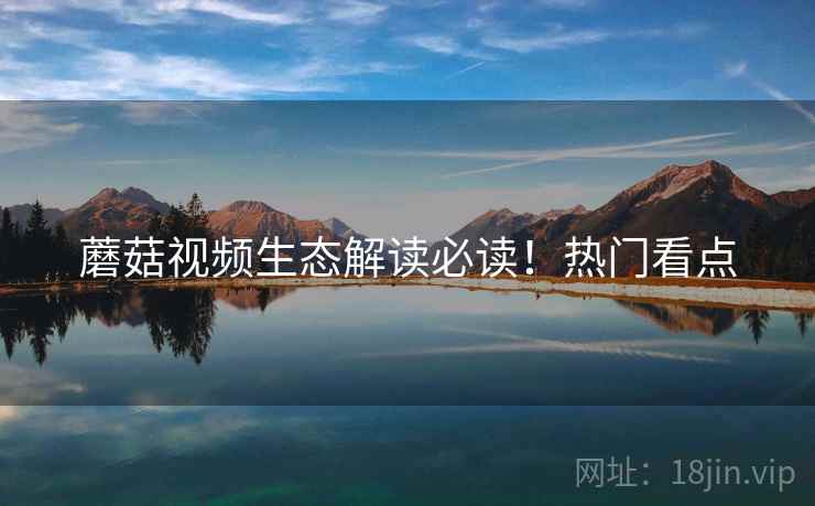 蘑菇视频生态解读必读!热门看点 蘑菇视频生态解读必读!热门看点