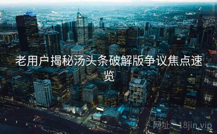 老用户揭秘汤头条破解版争议焦点速览