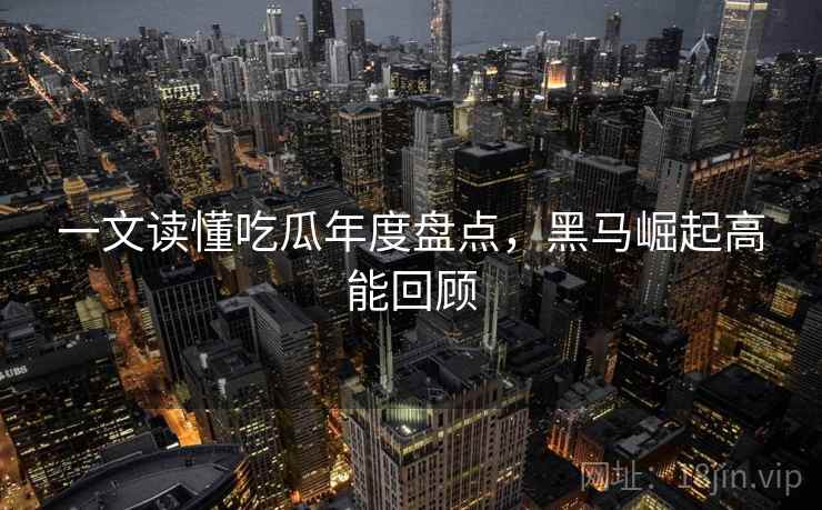 一文读懂吃瓜年度盘点,黑马崛起高能回顾 一文读懂吃瓜年度盘点,黑马崛起高能回顾