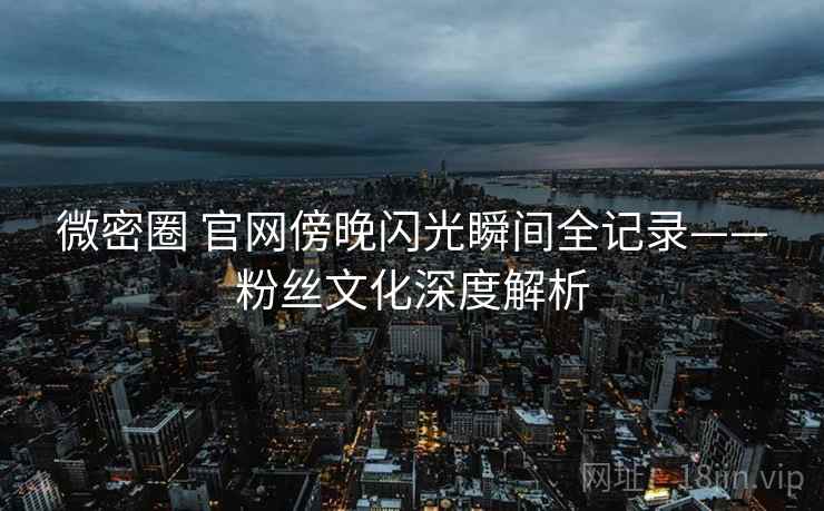 微密圈 官网傍晚闪光瞬间全记录——粉丝文化深度解析