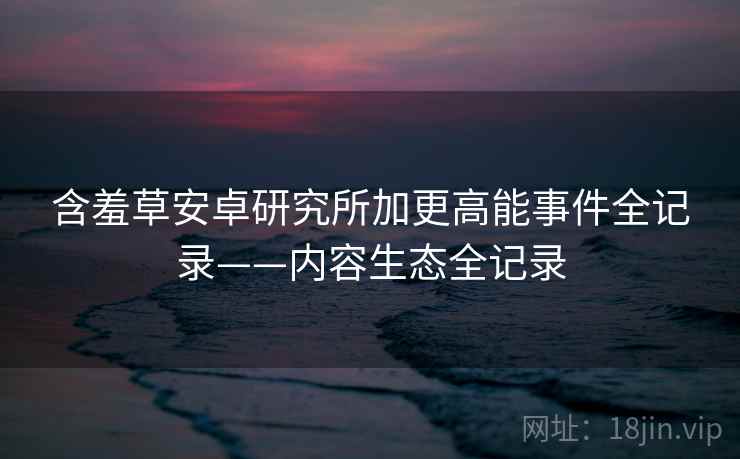 含羞草安卓研究所加更高能事件全记录——内容生态全记录
