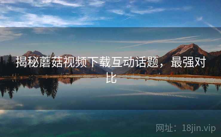 揭秘蘑菇视频下载互动话题,最强对比 揭秘蘑菇视频下载互动话题,最强对比