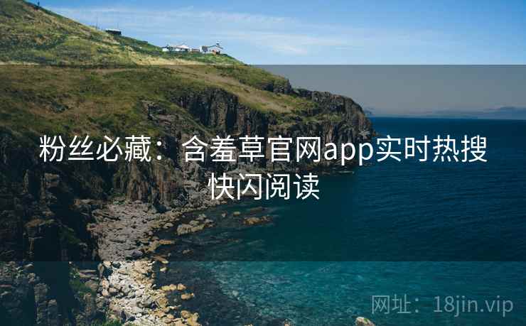 粉丝必藏：含羞草官网app实时热搜快闪阅读