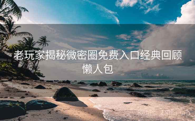 老玩家揭秘微密圈免费入口经典回顾懒人包