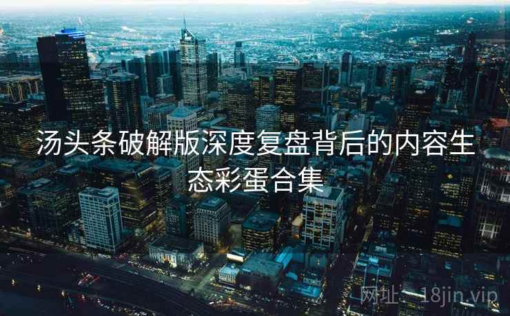 汤头条破解版深度复盘背后的内容生态彩蛋合集 汤头条破解版深度复盘背后的内容生态彩蛋合集