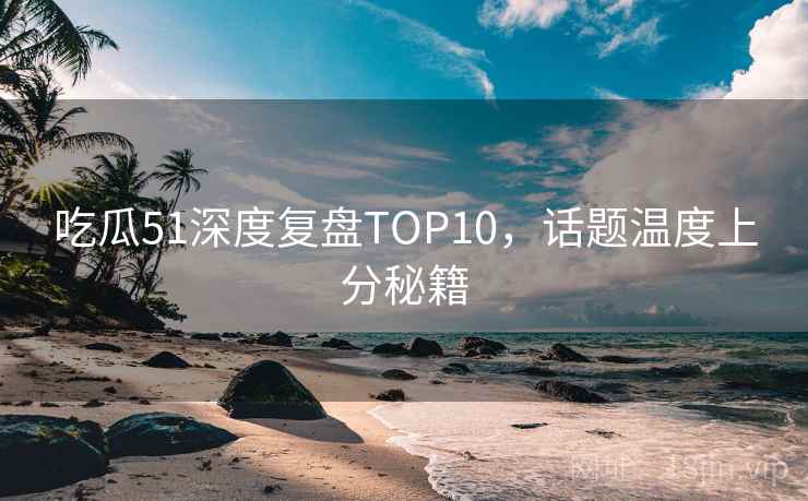 吃瓜51深度复盘TOP10,话题温度上分秘籍 吃瓜51深度复盘TOP10,话题温度上分秘籍