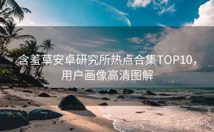 含羞草安卓研究所热点合集TOP10，用户画像高清图解
