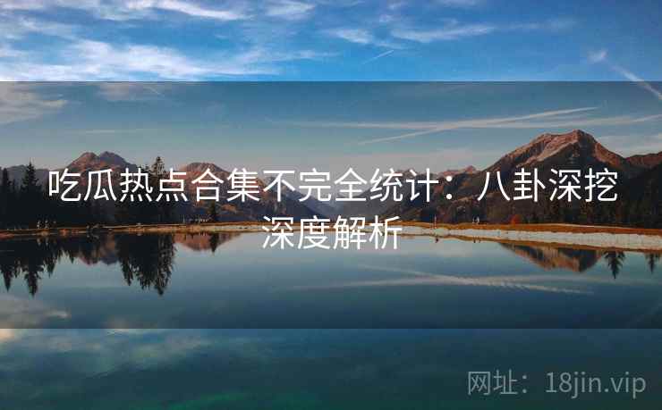 吃瓜热点合集不完全统计：八卦深挖深度解析