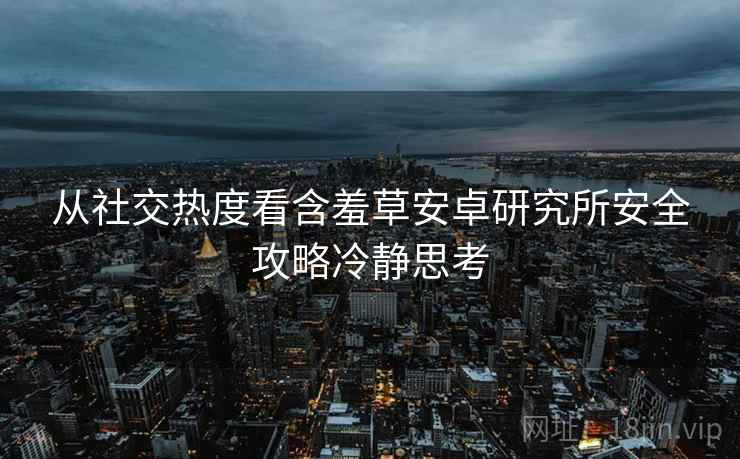 从社交热度看含羞草安卓研究所安全攻略冷静思考 从社交热度看含羞草安卓研究所安全攻略冷静思考