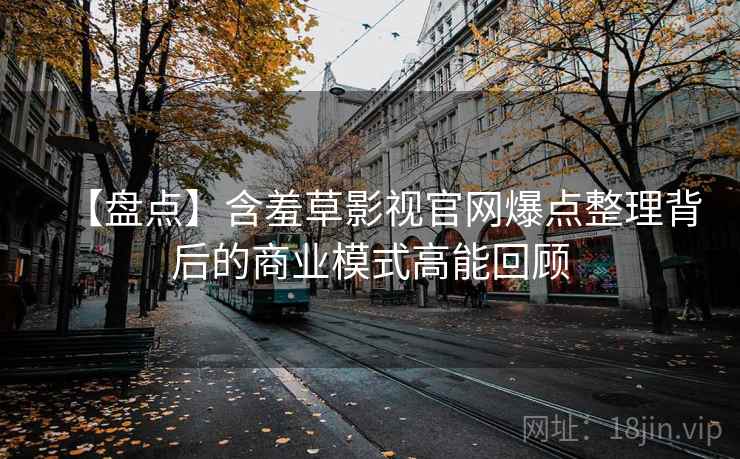 【盘点】含羞草影视官网爆点整理背后的商业模式高能回顾