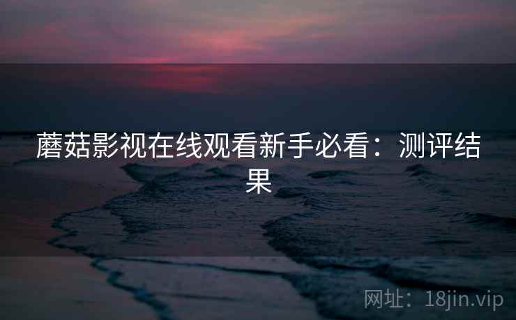 蘑菇影视在线观看新手必看:测评结果 蘑菇影视在线观看新手必看:测评结果