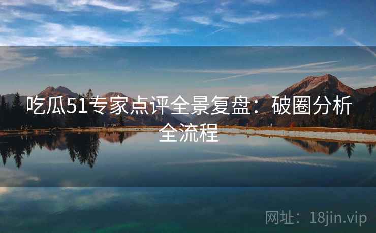 吃瓜51专家点评全景复盘：破圈分析全流程