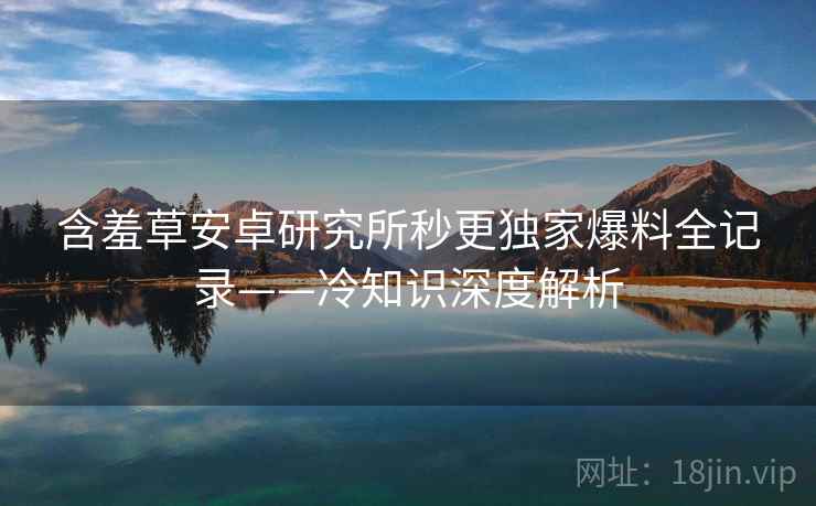 含羞草安卓研究所秒更独家爆料全记录——冷知识深度解析 含羞草安卓研究所秒更独家爆料全记录——冷知识深度解析