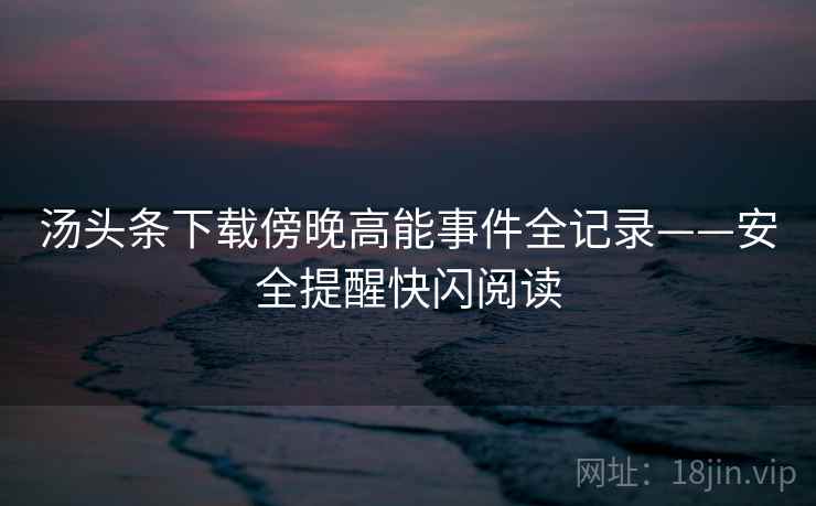 汤头条下载傍晚高能事件全记录——安全提醒快闪阅读